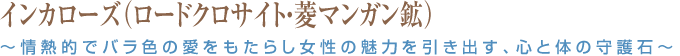 インカローズ（ロードクロサイト・菱マンガン鉱）～情熱的でバラ色の愛をもたらし女性の魅力を引き出す、心と体の守護石～